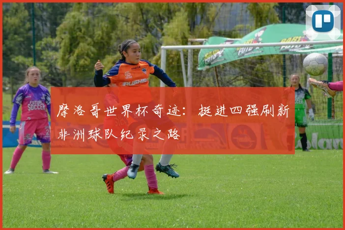 摩洛哥世界杯奇迹:挺进四强刷新非洲球队纪录之路