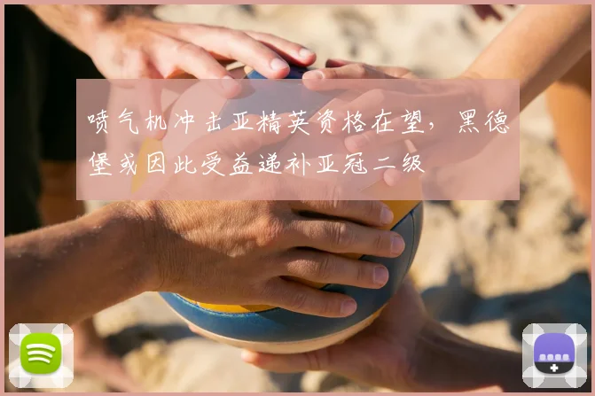 喷气机冲击亚精英资格在望，黑德堡或因此受益递补亚冠二级