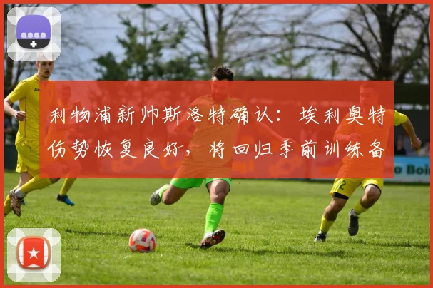 利物浦新帅斯洛特确认:埃利奥特伤势恢复良好,将回归季前训练备战新赛季