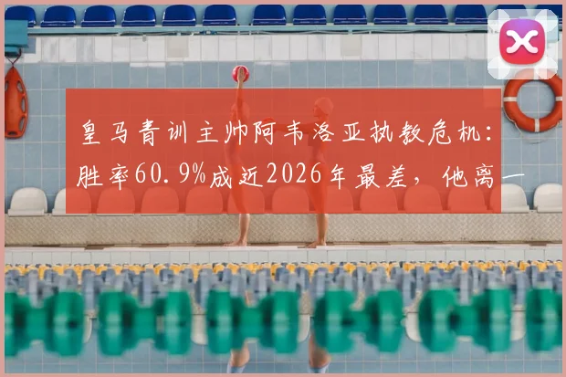 皇马青训主帅阿韦洛亚执教危机:胜率60.9%成近2026年最差,他离一线队还有多远?深度解析其战术与前景
