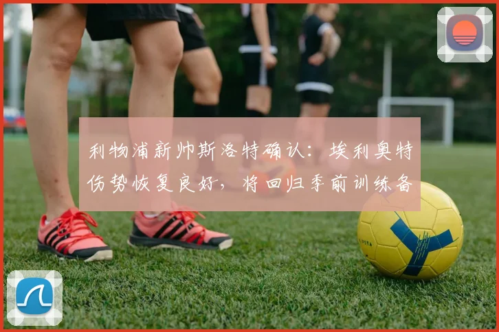 利物浦新帅斯洛特确认:埃利奥特伤势恢复良好,将回归季前训练备战新赛季
