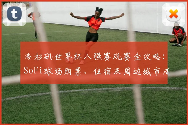 洛杉矶世界杯八强赛观赛全攻略:SoFi球场购票、住宿及周边城市活动指南