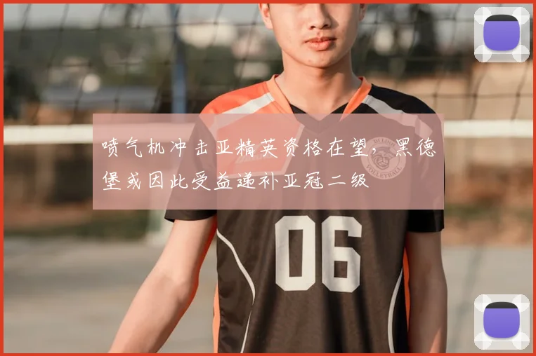 喷气机冲击亚精英资格在望,黑德堡或因此受益递补亚冠二级