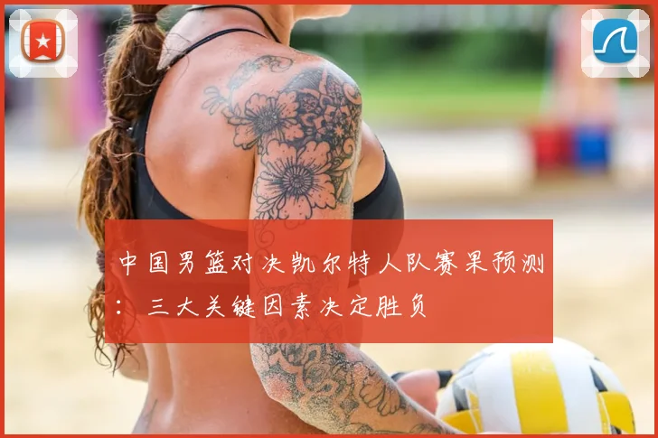 中国男篮对决凯尔特人队赛果预测:三大关键因素决定胜负