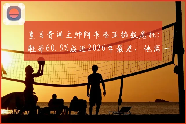 皇马青训主帅阿韦洛亚执教危机:胜率60.9%成近2026年最差,他离一线队还有多远?深度解析其战术与前景
